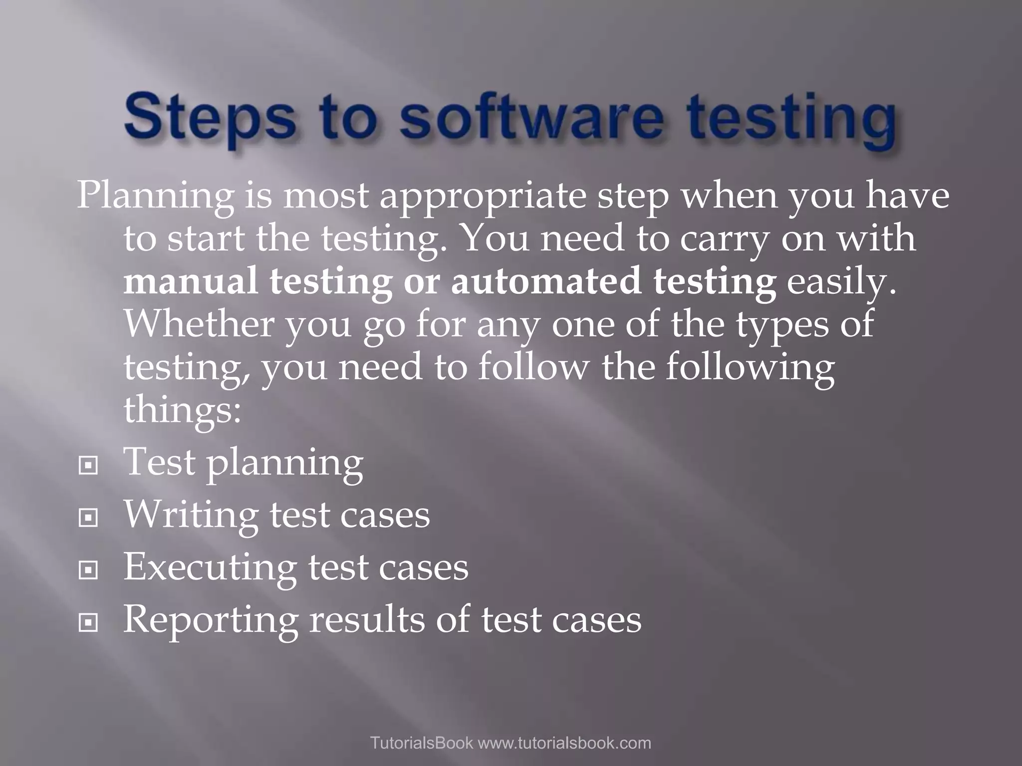 Planning is most appropriate step when you have to start the testing. You need to carry on with manual testing or automated testing easily. Whether you go for any one of the types of testing, you need to follow the following things:  Test planning  Writing test cases  Executing test cases  Reporting results of test cases TutorialsBook www.tutorialsbook.com 