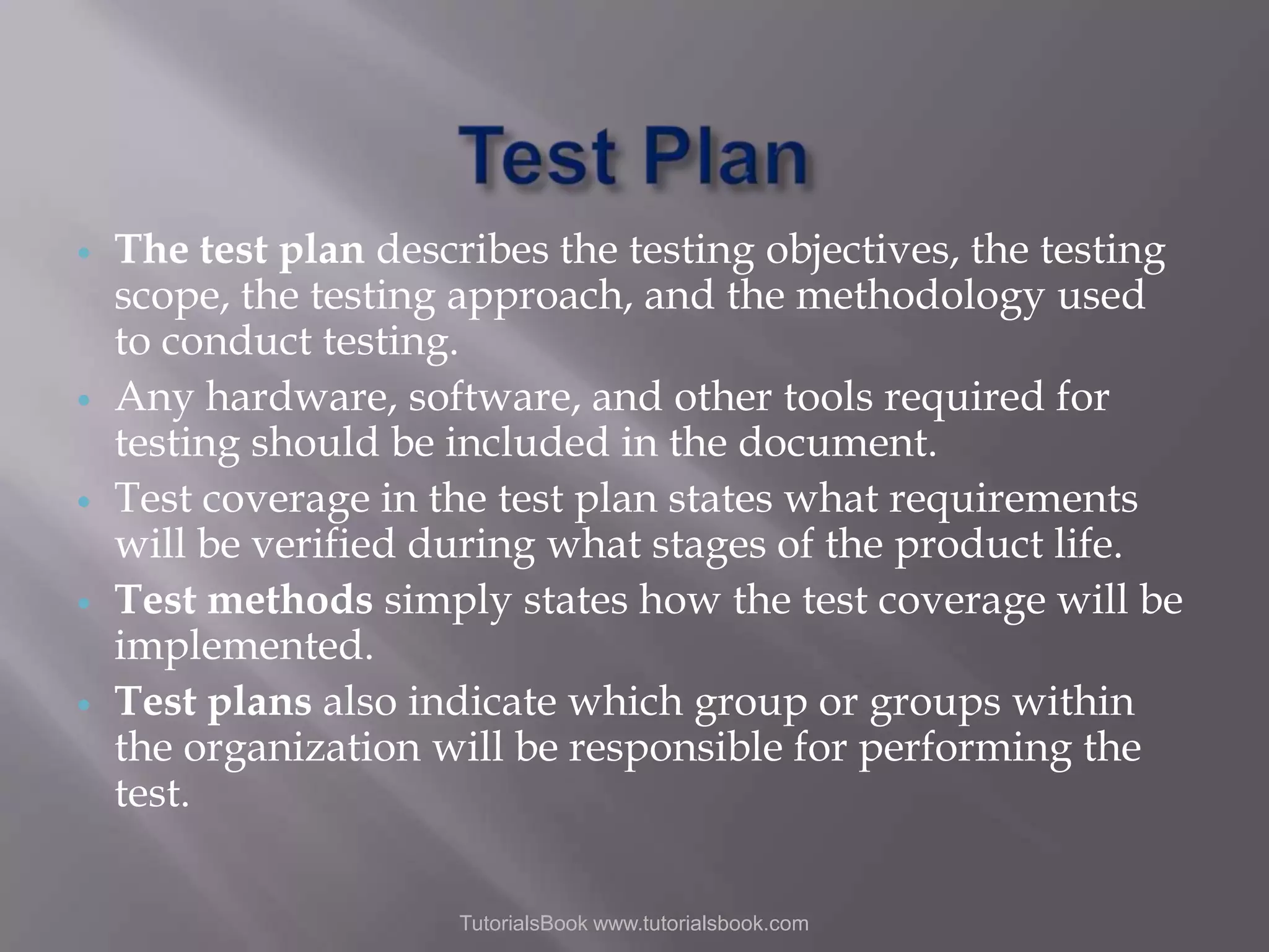      The test plan describes the testing objectives, the testing scope, the testing approach, and the methodology used to conduct testing. Any hardware, software, and other tools required for testing should be included in the document. Test coverage in the test plan states what requirements will be verified during what stages of the product life. Test methods simply states how the test coverage will be implemented. Test plans also indicate which group or groups within the organization will be responsible for performing the test. TutorialsBook www.tutorialsbook.com 