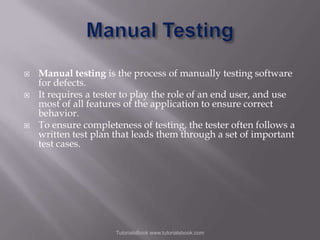 




Manual testing is the process of manually testing software
for defects.
It requires a tester to play the role of an end user, and use
most of all features of the application to ensure correct
behavior.
To ensure completeness of testing, the tester often follows a
written test plan that leads them through a set of important
test cases.

TutorialsBook www.tutorialsbook.com

 