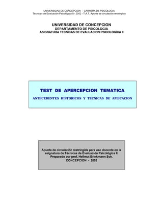 UNIVERSIDAD DE CONCEPCION - CARRERA DE PSICOLOGIA
Técnicas de Evaluación Psicológica II - 2002 - T.A.T. Apunte de circulación restringida



                  UNIVERSIDAD DE CONCEPCION
                    DEPARTAMENTO DE PSICOLOGIA
      ASIGNATURA TECNICAS DE EVALUACION PSICOLOGICA II




       TEST DE APERCEPCION TEMATICA
ANTECEDENTES HISTORICOS Y TECNICAS DE APLICACION




        Apunte de circulación restringida para uso docente en la
          asignatura de Técnicas de Evaluación Psicológica II.
              Preparado por prof. Hellmut Brinkmann Sch.
                         CONCEPCION - 2002
 