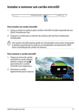 Instalar e remover um cartão microSD




Para instalar um cartão microSD:
1.	 Insira o cartão na ranhura para cartões microSD no lado esquerdo do seu
    ASUS Transformer Pad.
2.	 Empurre o cartão para o interior da ranhura até este ficar totalmente
    introduzido.

     Um cartão microSD apenas pode ser introduzido numa única orientação
     e desliza suavemente na ranhura se introduzido correctamente. NÃO
     force a introdução do cartão na ranhura.


Para remover o cartão microSD
1.	 Toque no ícone do cartão
    microSD no canto inferior
    direito e toque em
    para remover o cartão
    microSD com segurança.
2.	 Pressione o cartão
    ligeiramente para o ejectar.




ASUS Transformer Pad                                                        11
 