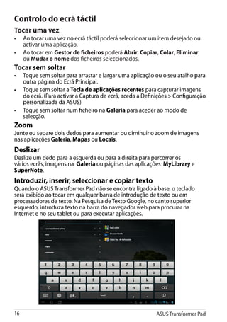 Controlo do ecrã táctil
Tocar uma vez
•	�����������������������������������������������������������������������
    Ao tocar uma vez no ecrã táctil poderá seleccionar um item desejado ou
    activar uma aplicação.
•	 Ao tocar em Gestor de ficheiros poderá Abrir, Copiar, Colar, Eliminar
    ou Mudar o nome dos ficheiros seleccionados.
Tocar sem soltar
•	 Toque sem soltar para arrastar e largar uma aplicação ou o seu atalho para
   outra página do Ecrã Principal.
•	 Toque sem soltar a Tecla de aplicações recentes para capturar imagens
   do ecrã. (Para activar a Captura de ecrã, aceda a Definições  Configuração
   personalizada da ASUS)
•	 Toque sem soltar num ficheiro na Galeria para aceder ao modo de
   selecção.
Zoom
Junte ou separe dois dedos para aumentar ou diminuir o zoom de imagens
nas aplicações Galeria, Mapas ou Locais.
Deslizar
Deslize um dedo para a esquerda ou para a direita para percorrer os
vários ecrãs, imagens na Galeria ou páginas das aplicações MyLibrary e
SuperNote.
Introduzir, inserir, seleccionar e copiar texto
Quando o ASUS Transformer Pad não se encontra ligado à base, o teclado
será exibido ao tocar em qualquer barra de introdução de texto ou em
processadores de texto. Na Pesquisa de Texto Google, no canto superior
esquerdo, introduza texto na barra do navegador web para procurar na
Internet e no seu tablet ou para executar aplicações.




16                                                       ASUS Transformer Pad
 