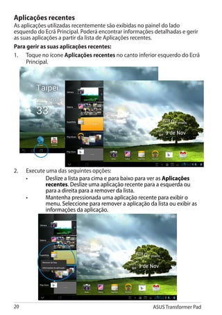 Aplicações recentes
As aplicações utilizadas recentemente são exibidas no painel do lado
esquerdo do Ecrã Principal. Poderá encontrar informações detalhadas e gerir
as suas aplicações a partir da lista de Aplicações recentes.
Para gerir as suas aplicações recentes:
1.	 Toque no ícone Aplicações recentes no canto inferior esquerdo do Ecrã
     Principal.




2.	   Execute uma das seguintes opções:
	     •	     Deslize a lista para cima e para baixo para ver as Aplicações
              recentes. Deslize uma aplicação recente para a esquerda ou
              para a direita para a remover da lista.
	     •	     Mantenha pressionada uma aplicação recente para exibir o
              menu. Seleccione para remover a aplicação da lista ou exibir as
              informações da aplicação.




20                                                        ASUS Transformer Pad
 