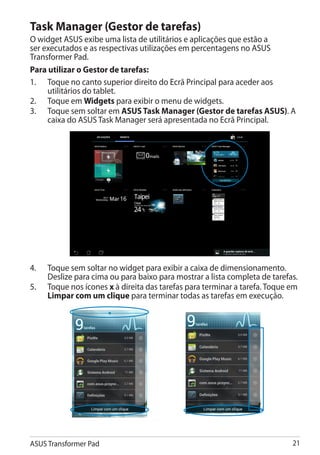 Task Manager (Gestor de tarefas)
O widget ASUS exibe uma lista de utilitários e aplicações que estão a
ser executados e as respectivas utilizações em percentagens no ASUS
Transformer Pad.
Para utilizar o Gestor de tarefas:
1.	 Toque no canto superior direito do Ecrã Principal para aceder aos
     utilitários do tablet.
2.	 Toque em Widgets para exibir o menu de widgets.
3.	 Toque sem soltar em ASUS Task Manager (Gestor de tarefas ASUS). A
     caixa do ASUS Task Manager será apresentada no Ecrã Principal.




4.	   Toque sem soltar no widget para exibir a caixa de dimensionamento.
      Deslize para cima ou para baixo para mostrar a lista completa de tarefas.
5.	   Toque nos ícones x à direita das tarefas para terminar a tarefa. Toque em
      Limpar com um clique para terminar todas as tarefas em execução.




ASUS Transformer Pad                                                         21
 