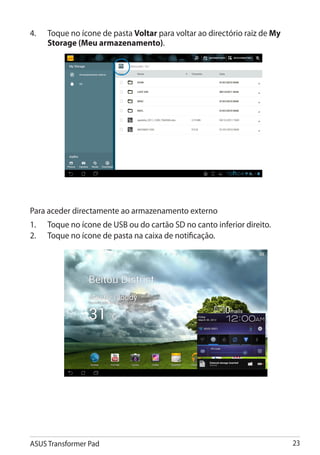 4. 	 Toque no ícone de pasta Voltar para voltar ao directório raiz de My
     Storage (Meu armazenamento).




Para aceder directamente ao armazenamento externo
1.	   Toque no ícone de USB ou do cartão SD no canto inferior direito.
2.	   Toque no ícone de pasta na caixa de notificação.




ASUS Transformer Pad                                                       23
 