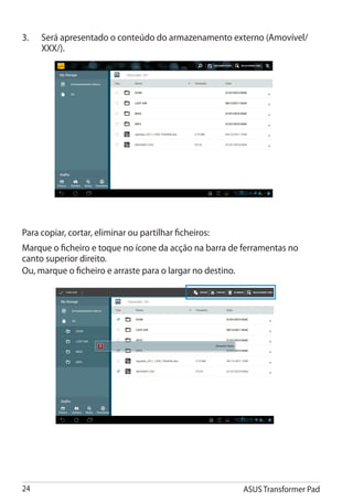 3.	   Será apresentado o conteúdo do armazenamento externo (Amovível/
      XXX/).




Para copiar, cortar, eliminar ou partilhar ficheiros:
Marque o ficheiro e toque no ícone da acção na barra de ferramentas no
canto superior direito.
Ou, marque o ficheiro e arraste para o largar no destino.




24                                                      ASUS Transformer Pad
 