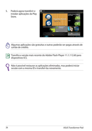 5.	   Poderá agora transferir e
      instalar aplicações da Play
      Store.




      Algumas aplicações são gratuitas e outras poderão ser pagas através de
      cartão de crédito.


      Transfira a versão mais recente do Adobe Flash Player 11.1.112.60 para
      dispositivos ICS.


      Não é possível restaurar as aplicações eliminadas, mas poderá iniciar
      sessão com a mesma ID e transferi-las novamente.




26                                                        ASUS Transformer Pad
 
