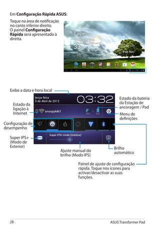 Em Configuração Rápida ASUS:
   Toque na área de notificação
   no canto inferior direito.
   O painel Configuração
   Rápida será apresentado à
   direita.




   Exibe a data e hora local
                                                                  Estado da bateria
    Estado da                                                     da Estação de
    ligação à                                                     ancoragem / Pad
    Internet                                                      Menu de
                                                                  definições
Configuração de
desempenho

   Super IPS+
   (Modo de
   Exterior)                                                   Brilho
                                  Ajuste manual do             automático
                                  brilho (Modo IPS)

                                           Painel de ajuste de configuração
                                           rápida. Toque nos ícones para
                                           activar/desactivar as suas
                                           funções.




   28                                                        ASUS Transformer Pad
 