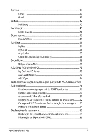 Correio...................................................................................................................39
              E-mail 	 .............................................................................................................39
              Gmail 	 ............................................................................................................41
  Leitura...................................................................................................................42
              MyLibrary .........................................................................................................42
  Localização..........................................................................................................45
              Locais e Maps . .................................................................................................45
  Documentos.......................................................................................................46
              Polaris® Office .................................................................................................46
  Partilhar................................................................................................................51
              MyNet 	 .............................................................................................................51
              MyCloud ...........................................................................................................55
              App Locker . ......................................................................................................65
              Cópia de Segurança de Aplicações . ........................................................66
  SuperNote . .........................................................................................................68
              Utilizar o SuperNote.......................................................................................69
  ASUS Pad PC Suite (no PC).............................................................................73
              My Desktop PC Server...................................................................................73
              ASUS Webstorage............................................................................................73
              ASUS Sync..........................................................................................................74
  Tudo sobre a estação de ancoragem portátil do ASUS Transformer
  Pad (opcional).....................................................................................................76
              Estação de ancoragem portátil do ASUS Transformer ........................76
              Funções Especiais do Teclado.....................................................................79
              Ancorar o ASUS Transformer Pad...............................................................81
              Retirar o ASUS Transformer Pad da estação de ancoragem.............82
              Carregar o ASUS Transformer Pad na estação de ancoragem.........83
              Instalar e remover um cartão SD................................................................84
  Declarações de segurança.............................................................................85
              Declaração da Federal Communications Commision. ......................85
              Informação de Exposição RF (SAR)............................................................85




ASUS Transformer Pad                                                                                                                     
 