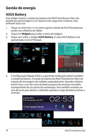 Gestão de energia
ASUS Battery
Este widget mostra o estado das baterias do ASUS Transformer Pad e do
teclado por percentagem e cor. Quanto mais carga tiver a bateria, mais
brilhante será a cor.
1.	   Toque no sinal mais (+) no canto superior direito do Ecrã Principal para
      aceder aos utilitários do tablet.
2.	   Toque em Widgets para exibir o menu de widgets.
3.	   Toque sem soltar o widget ASUS Battery. A caixa ASUS Battery será
      apresentada no Ecrã Principal.




4.	   A Configuração Rápida ASUS e o painel de notificação exibem também
      o estado da bateria. O estado da bateria do ASUS Transformer Pad e da
      estação de ancoragem são exibidos separadamente. Quando a bateria
      estiver fraca, a cor do ícone da bateria passará de azul para vermelho
      acompanhado de um ponto de exclamação. Será também emitido um
      som de aviso para alertar o utilizador quando a carga da bateria estiver a
      terminar.




30                                                         ASUS Transformer Pad
 