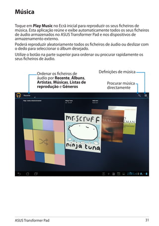 Música

Toque em Play Music no Ecrã inicial para reproduzir os seus ficheiros de
música. Esta aplicação reúne e exibe automaticamente todos os seus ficheiros
de áudio armazenados no ASUS Transformer Pad e nos dispositivos de
armazenamento externo.
Poderá reproduzir aleatoriamente todos os ficheiros de áudio ou deslizar com
o dedo para seleccionar o álbum desejado.
Utilize o botão na parte superior para ordenar ou procurar rapidamente os
seus ficheiros de áudio.


            Ordenar os ficheiros de            Definições de música
            áudio por Recente, Álbuns,
            Artistas, Músicas, Listas de            Procurar música
            reprodução e Géneros                    directamente




ASUS Transformer Pad                                                     31
 