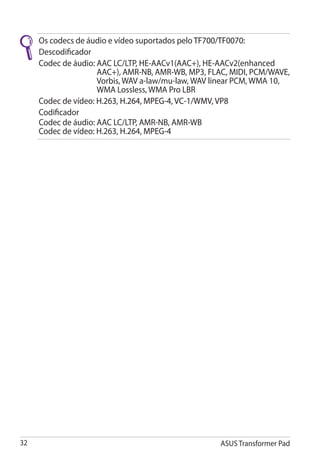 Os codecs de áudio e vídeo suportados pelo TF700/TF0070�:
                                                �������������
     Descodificador
     Codec de áudio:  AC LC/LTP, HE-AACv1(AAC+), HE-AACv2(enhanced
                     A
                     AAC+), AMR-NB, AMR-WB, MP3, FLAC, MIDI, PCM/WAVE,
                     Vorbis, WAV a-law/mu-law, WAV linear PCM, WMA 10,
                     WMA Lossless, WMA Pro LBR
     Codec de vídeo: H.263, H.264, MPEG-4, VC-1/WMV, VP8
                     �����������������������������������
     Codificador
     Codec de áudio: AAC LC/LTP, AMR-NB, AMR-WB
     Codec de vídeo: H.263, H.264, MPEG-4
                                   ������




32                                                  ASUS Transformer Pad
 
