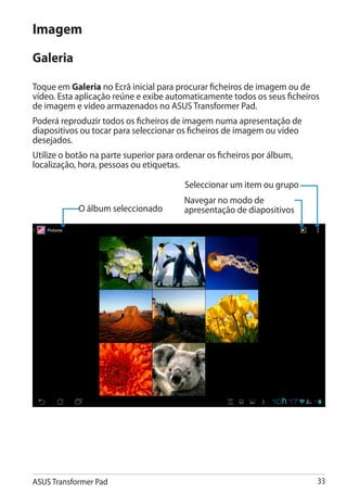 Imagem
Galeria

Toque em Galeria no Ecrã inicial para procurar ficheiros de imagem ou de
vídeo. Esta aplicação reúne e exibe automaticamente todos os seus ficheiros
de imagem e vídeo armazenados no ASUS Transformer Pad.
Poderá reproduzir todos os ficheiros de imagem numa apresentação de
diapositivos ou tocar para seleccionar os ficheiros de imagem ou vídeo
desejados.
Utilize o botão na parte superior para ordenar os ficheiros por álbum,
localização, hora, pessoas ou etiquetas.

                                        Seleccionar um item ou grupo
                                        Navegar no modo de
            O álbum seleccionado        apresentação de diapositivos




ASUS Transformer Pad                                                      33
 