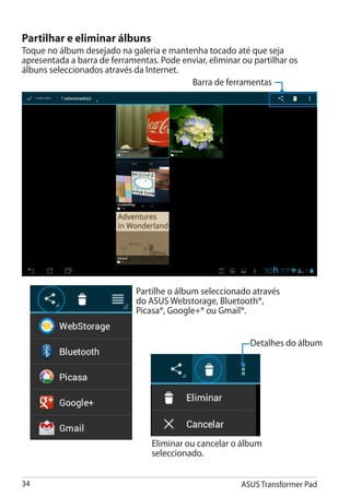 Partilhar e eliminar álbuns
Toque no álbum desejado na galeria e mantenha tocado até que seja
apresentada a barra de ferramentas. Pode enviar, eliminar ou partilhar os
álbuns seleccionados através da Internet.
                                           Barra de ferramentas




                              Partilhe o álbum seleccionado através
                              do ASUS Webstorage, Bluetooth®,
                              Picasa®, Google+® ou Gmail®.


                                                            Detalhes do álbum




                                  Eliminar ou cancelar o álbum
                                  seleccionado.


34                                                        ASUS Transformer Pad
 