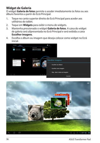 Widget de Galeria
O widget Galeria de fotos permite o aceder imediatamente às fotos ou aos
álbuns favoritos a partir do Ecrã Principal.
1.	   Toque no canto superior direito do Ecrã Principal para aceder aos
      utilitários do tablet.
2.	   Toque em Widgets para exibir o menu de widgets.
3.	   Mantenha pressionado o widget Galeria de fotos. A caixa do widget
      de galeria será a0presentada no Ecrã Principal e será exibida a caixa
      Escolher imagens.
4.	   Escolha o álbum ou imagem que deseja colocar como widget no Ecrã
      inicial.




36                                                        ASUS Transformer Pad
 
