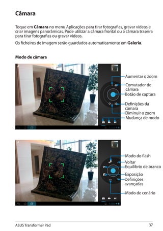 Câmara

Toque em Câmara no menu Aplicações para tirar fotografias, gravar vídeos e
criar imagens panorâmicas. Pode utilizar a câmara frontal ou a câmara traseira
para tirar fotografias ou gravar vídeos.
Os ficheiros de imagem serão guardados automaticamente em Galeria.


Modo de câmara



                                                              Aumentar o zoom
                                                              Comutador de
                                                              câmara
                                                              Botão de captura

                                                              Definições da
                                                              câmara
                                                              Diminuir o zoom
                                                              Mudança de modo




                                                              Modo do flash
                                                              Voltar
                                                              Equilíbrio de branco
                                                              Exposição
                                                              Definições
                                                              avançadas

                                                              Modo de cenário




ASUS Transformer Pad                                                       37
 