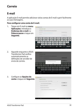 Correio

E-mail
A aplicação E-mail permite adicionar várias contas de E-mail e gerir facilmente
as suas mensagens.
Para configurar uma conta de E-mail:
1.	   Toque em E-mail no menu
      Aplicações. Introduza o
      Endereço de e-mail e a
      Palavra-passe e toque em
      Seguinte.




2.	   Aguarde enquanto o ASUS
      Transformer Pad verifica
      automaticamente as
      definições de servidor de
      envio de correio.




3.	   Configure as Opções da
      conta e toque em Seguinte.




ASUS Transformer Pad                                                        39
 