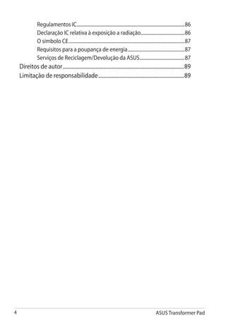 Regulamentos IC..............................................................................................86
               Declaração IC relativa à exposição a radiação......................................86
               O símbolo CE.....................................................................................................87
               Requisitos para a poupança de energia..................................................87
               Serviços de Reciclagem/Devolução da ASUS........................................87
    Direitos de autor................................................................................................89
    Limitação de responsabilidade....................................................................89




                                                                                                      ASUS Transformer Pad
 