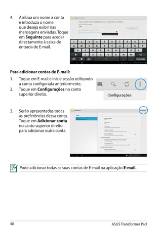 4.	   Atribua um nome à conta
      e introduza o nome
      que deseja exibir nas
      mensagens enviadas. Toque
      em Seguinte para aceder
      directamente à caixa de
      entrada de E-mail.




Para adicionar contas de E-mail:
1.	   Toque em E-mail e inicie sessão utilizando
      a conta configurada anteriormente.
2.	   Toque em Configurações no canto
      superior direito.


3.	   Serão apresentadas todas
      as preferências dessa conta.
      Toque em Adicionar conta
      no canto superior direito
      para adicionar outra conta.




      Pode adicionar todas as suas contas de E-mail na aplicação E-mail.




40                                                        ASUS Transformer Pad
 