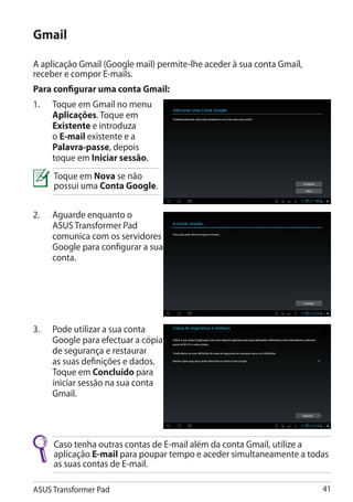 Gmail

A aplicação Gmail (Google mail) permite-lhe aceder à sua conta Gmail,
receber e compor E-mails.
Para configurar uma conta Gmail:
1.	   Toque em Gmail no menu
      Aplicações. Toque em
      Existente e introduza
      o E-mail existente e a
      Palavra-passe, depois
      toque em Iniciar sessão.
      Toque em Nova se não
      possui uma Conta Google.

2.	   Aguarde enquanto o
      ASUS Transformer Pad
      comunica com os servidores
      Google para configurar a sua
      conta.




3.	   Pode utilizar a sua conta
      Google para efectuar a cópia
      de segurança e restaurar
      as suas definições e dados.
      Toque em Concluído para
      iniciar sessão na sua conta
      Gmail.




      Caso tenha outras contas de E-mail além da conta Gmail, utilize a
      aplicação E-mail para poupar tempo e aceder simultaneamente a todas
      as suas contas de E-mail.

ASUS Transformer Pad                                                    41
 