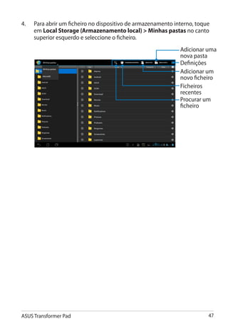 4.	   Para abrir um ficheiro no dispositivo de armazenamento interno, toque
      em Local Storage (Armazenamento local)  Minhas pastas no canto
      superior esquerdo e seleccione o ficheiro.
                                                               Adicionar uma
                                                               nova pasta
                                                               Definições
                                                               Adicionar um
                                                               novo ficheiro
                                                               Ficheiros
                                                               recentes
                                                               Procurar um
                                                               ficheiro




ASUS Transformer Pad                                                      47
 