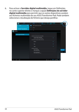 6.	   Para activar o Servidor digital multimédia, toque em Definições
      no canto superior direito e marque a opção Definições do servidor
      digital multimédia para permitir que os outros dispositivos acedam
      aos ficheiros multimédia do seu ASUS Transformer Pad. Pode também
      seleccionar a localização do ficheiro que deseja partilhar.




54                                                     ASUS Transformer Pad
 