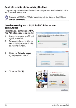 Controlo remoto através do My Desktop
O My Desktop permite-lhe controlar o seu computador remotamente a partir
do ASUS Transformer Pad.

      Transfira o ASUS Pad PC Suite a partir do site de Suporte da ASUS em
      support.asus.com.


Instalar e configurar o ASUS Pad PC Suite no seu
computador
Para instalar e configurar o ASUS
Pad PC Suite no seu computador:
1.	   Assegure-se que o seu PC está
      ligado à Internet.
2.	   Faça duplo clique no ficheiro
      executável transferido do site
      de suporte da ASUS.


3.	   Clique em Reiniciar agora
      agora para reiniciar o PC.




4.	   Clique em GO (IR)




58                                                       ASUS Transformer Pad
 