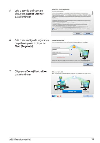 5.	���������������������������
     Leia o acordo de licença e
     clique em Accept (Aceitar)
     para continuar.




6.	   Crie o seu código de segurança
      ou palavra-passe e clique em
      Next (Seguinte).




7.	   Clique em Done (Concluído)
      para continuar.




ASUS Transformer Pad                   59
 
