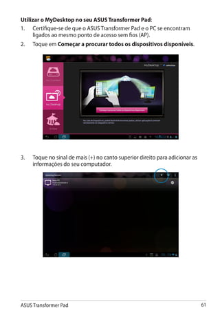 Utilizar o MyDesktop no seu ASUS Transformer Pad:
1.	 Certifique-se de que o ASUS Transformer Pad e o PC se encontram
     ligados ao mesmo ponto de acesso sem fios (AP).
2.	   Toque em Começar a procurar todos os dispositivos disponíveis.




3.	   Toque no sinal de mais (+) no canto superior direito para adicionar as
      informações do seu computador.




ASUS Transformer Pad                                                           61
 