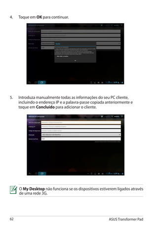 4.	   Toque em OK para continuar.




5.	   Introduza manualmente todas as informações do seu PC cliente,
      incluindo o endereço IP e a palavra-passe copiada anteriormente e
      toque em Concluído para adicionar o cliente.




      O My Desktop não funciona se os dispositivos estiverem ligados através
      de uma rede 3G.




62                                                       ASUS Transformer Pad
 