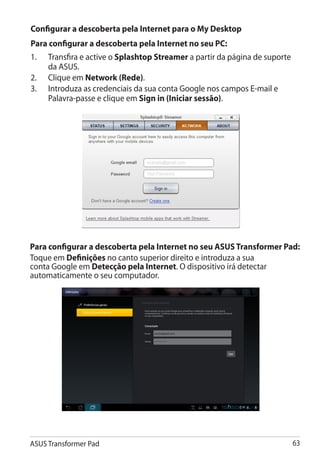 Configurar a descoberta pela Internet para o My Desktop
Para configurar a descoberta pela Internet no seu PC:
1. 	 Transfira e active o Splashtop Streamer a partir da página de suporte
     da ASUS.
2.	 Clique em Network (Rede).
3.	 Introduza as credenciais da sua conta Google nos campos E-mail e
     Palavra-passe e clique em Sign in (Iniciar sessão).




Para configurar a descoberta pela Internet no seu ASUS Transformer Pad:
Toque em Definições no canto superior direito e introduza a sua
conta Google em Detecção pela Internet. O dispositivo irá detectar
automaticamente o seu computador.




ASUS Transformer Pad                                                         63
 