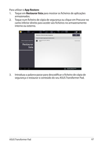 Para utilizar o App Restore:
1.	 Toque em Restaurar lista para mostrar os ficheiros de aplicações
     armazenados.
2.	 Toque num ficheiro de cópia de segurança ou clique em Procurar no
     canto inferior direito para aceder aos ficheiros no armazenamento
     interno ou externo.




3.	   Introduza a palavra-passe para descodificar o ficheiro de cópia de
      segurança e restaurar o conteúdo do seu ASUS Transformer Pad.




ASUS Transformer Pad                                                       67
 