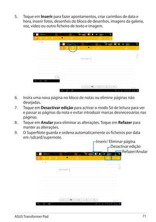 5.	   Toque em Inserir para fazer apontamentos, criar carimbos de data e
      hora, inserir fotos, desenhos do bloco de desenhos, imagens da galeria,
      voz, vídeo ou outro ficheiro de texto e imagem.




6.	   Insira uma nova página no bloco de notas ou elimine páginas não
      desejadas.
7.	   Toque em Desactivar edição para activar o modo Só de leitura para ver
      e passar as páginas da nota e evitar introduzir marcas desnecessárias nas
      páginas.
8.	   Toque em Anular para eliminar as alterações. Toque em Refazer para
      manter as alterações.
9.	   O SuperNote guarda e ordena automaticamente os ficheiros por data
      em /sdcard/supernote.
                                                  Inserir/ Eliminar página
                                                            Desactivar edição
                                                                   Refazer/Anular




ASUS Transformer Pad                                                          71
 