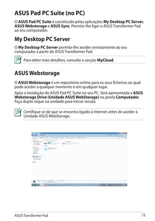 ASUS Pad PC Suite (no PC)
O ASUS Pad PC Suite é constituído pelas aplicações My Desktop PC Server,
ASUS Webstorage e ASUS Sync. Permite-lhe ligar o ASUS Transformer Pad
ao seu computador.

My Desktop PC Server
O My Desktop PC Server permite-lhe aceder remotamente ao seu
computador a partir do ASUS Transformer Pad.
     Para obter mais detalhes, consulte a secção MyCloud.


ASUS Webstorage
O ASUS Webstorage é um repositório online para os seus ficheiros ao qual
pode aceder a qualquer momento e em qualquer lugar.
Após a instalação do ASUS Pad PC Suite no seu PC. Será apresentada a ASUS
Webstorage Drive (Unidade ASUS WebStorage) na janela Computador.
Faça duplo clique na unidade para iniciar sessão.

     Certifique-se de que se encontra ligado à Internet antes de aceder à
     Unidade ASUS WebStorage.




ASUS Transformer Pad                                                        73
 