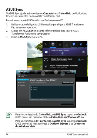 ASUS Sync
O ASUS Sync ajuda a sincronizar os Contactos e o Calendário do Outlook no
PC com os existentes no seu ASUS Transformer Pad.
Para sincronizar o ASUS Transformer Pad com o seu PC
1.	   Utilize o cabo de ligação USB fornecido para ligar o ASUS Transformer
      Pad ao seu computador.
2.	   Clique em ASUS Sync no canto inferior direito para ligar o ASUS
      Transformer Pad ao seu computador.
3.	   Inicie o ASUS Sync no seu PC.




      •	���������������������� Calendário, o ASUS Sync suporta o Outlook
          Para sincronização do
          (2003 ou versão mais recente) e o Calendário do Windows Vista.�
      •	����������������������� Contactos, o ASUS Sync suporta o Outlook
          Para sincronização dos
          (2003 ou versão mais recente), o Outlook Express e os Contactos
          do Windows Vista.

74                                                        ASUS Transformer Pad
 