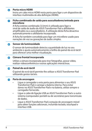 6    Porta micro HDMI
         Insira um cabo micro HDMI nesta porta para ligar a um dispositivo de
         interface multimédia de alta definição (HDMI).

    7    Ficha combinada de saída para auscultadores/entrada para
         microfone
         A ficha estéreo combinada (3,5mm) é utilizada para ligar o
         sinal de saída de áudio do ASUS Transformer Pad a altifalantes
         amplificados ou a auscultadores. A utilização desta ficha desactiva
         automaticamente o altifalante incorporado.
         A ficha foi também concebida para ligar um microfone usado para
         narrações de voz ou gravações de áudio simples.
    8    Sensor de luminosidade
         O sensor de luminosidade detecta a quantidade de luz no seu
         ambiente e ajusta automaticamente o brilho do painel do ecrã táctil
         para oferecer uma melhor visualização.
    9    Câmara frontal incorporada
         Utilize a câmara incorporada para tirar fotografias, gravar vídeo,
         realizar videoconferência e outras aplicações interactivas.
    10   Painel do ecrã táctil
         O painel do ecrã táctil permite-lhe utilizar o ASUS Transformer Pad
         utilizando gestos tácteis.

    11   Porta de ancoragem
         •	  Ligue o carregador a esta porta para alimentar o seu ASUS
             Transformer Pad e carregar a bateria interna. Para evitar
             danos no ASUS Transformer Pad e na bateria, utilize sempre o
             carregador fornecido.
         •	  Ligue o cabo de ligação USB ao ASUS Transformer Pad e a outro
             sistema (computador portátil ou de secretária) para transmissão
             de dados.
         •	  Ligue o ASUS Transformer Pad à estação de ancoragem móvel
             para obter funções adicionais, incluindo teclado, touchpad e
             interface USB.




                                                            ASUS Transformer Pad
 