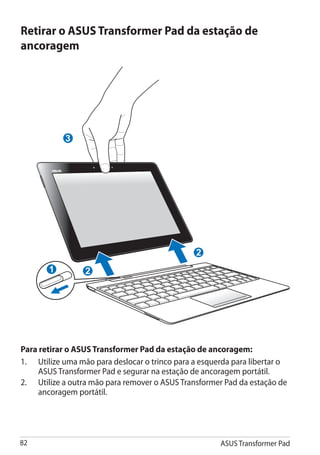 Retirar o ASUS Transformer Pad da estação de
ancoragem




            3




                                                2
       1         2




Para retirar o ASUS Transformer Pad da estação de ancoragem:
1.	 Utilize uma mão para deslocar o trinco para a esquerda para libertar o
     ASUS Transformer Pad e segurar na estação de ancoragem portátil.
2.	 Utilize a outra mão para remover o ASUS Transformer Pad da estação de
     ancoragem portátil.




82                                                     ASUS Transformer Pad
 