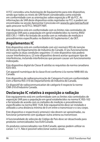 A FCC concedeu uma Autorização de Equipamento para este dispositivo,
sendo que todos os níveis de SAR foram considerados como estando
em conformidade com as orientações sobre exposição a RF da FCC. As
informações de SAR deste dispositivo estão registadas na FCC e podem ser
encontradas na secção Apresentar Concessão em www.fcc.gov/oet/ea/fccid
após procurar na ID FCC: MSQTF700T.
Este dispositivo está em conformidade com os limites não controlados de
exposição SAR para a população em geral estabelecidos na norma ANSI/
IEEE C95.1-1999 e foi testado de acordo com os métodos de medição e
procedimentos especificados no Boletim 65 Suplemento C da OET.
Regulamentos IC
Este dispositivo está em conformidade com a(s) norma(s) RSS de isenção
de licença do Departamento de Industria do Canadá. O seu funcionamento
está sujeito às duas condições seguintes: (1) este dispositivo não poderá
causar interferências e, (2) este dispositivo deverá aceitar quaisquer tipo de
interferências, incluindo interferências que possam causar um funcionamento
indesejado.
Este dispositivo digital da Classe B satisfaz os requisitos da norma canadiana
ICES-003.
Cet appareil numérique de la classe B est conforme à la norme NMB-003 du
Canada.
Este dispositivo de radiocomunicação de Categoria II está em conformidade
com a Norma RSS-310 do Departamento de Industria do Canadá.
Ce dispositif de radiocommunication de catégorie II respecte la norme
CNR-310 d’Industrie Canada.

Declaração IC relativa à exposição a radiação
Este equipamento está em conformidade com os limites não controlados de
exposição SAR para a população em geral estabelecidos na norma IC RSS-102
e foi testado de acordo com os métodos de medição e procedimentos
especificados na norma IEEE 1528. Este equipamento deve ser instalado e
utilizado a uma distância mínima de 0 cm entre o transmissor e o seu corpo.
Este dispositivo e respectiva(s) antena(s) não devem ser aproximadas, ou
funcionar juntamente com qualquer outra antena ou transmissor.
A funcionalidade de selecção de Código de País deve ser desactivada para
produtos comercializados nos EUA/Canadá.
Os produtos comercializados nos EUA/Canadá, apenas podem utilizar os
canais 1 a 11. Não é possível seleccionar outros canais.


86                                                         ASUS Transformer Pad
 