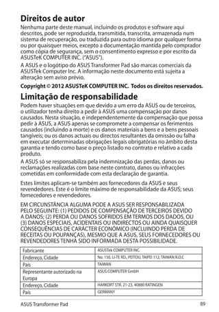 Direitos de autor
Nenhuma parte deste manual, incluindo os produtos e software aqui
descritos, pode ser reproduzida, transmitida, transcrita, armazenada num
sistema de recuperação, ou traduzida para outro idioma por qualquer forma
ou por quaisquer meios, excepto a documentação mantida pelo comprador
como cópia de segurança, sem o consentimento expresso e por escrito da
ASUSTeK COMPUTER INC. (“ASUS”).
A ASUS e o logótipo do ASUS Transformer Pad são marcas comerciais da
ASUSTek Computer Inc. A informação neste documento está sujeita a
alteração sem aviso prévio.
Copyright © 2012 ASUSTeK COMPUTER INC. Todos os direitos reservados.
Limitação de responsabilidade
Podem haver situações em que devido a um erro da ASUS ou de terceiros,
o utilizador tenha direito a pedir à ASUS uma compensação por danos
causados. Nesta situação, e independentemente da compensação que possa
pedir à ASUS, a ASUS apenas se compromete a compensar os ferimentos
causados (incluindo a morte) e os danos materiais a bens e a bens pessoais
tangíveis; ou os danos actuais ou directos resultantes da omissão ou falha
em executar determinadas obrigações legais obrigatórias no âmbito desta
garantia e tendo como base o preço listado no contrato e relativo a cada
produto.
A ASUS só se responsabiliza pela indemnização das perdas, danos ou
reclamações realizadas com base neste contrato, danos ou infracções
cometidas em conformidade com esta declaração de garantia.
Estes limites aplicam-se também aos fornecedores da ASUS e seus
revendedores. Este é o limite máximo de responsabilidade da ASUS; seus
fornecedores e revendedores.
EM CIRCUNSTÂNCIA ALGUMA PODE A ASUS SER RESPONSABILIZADA
PELO SEGUINTE: (1) PEDIDOS DE COMPENSAÇÃO DE TERCEIROS DEVIDO
A DANOS; (2) PERDA OU DANOS SOFRIDOS EM TERMOS DOS DADOS, OU
(3) DANOS ESPECIAIS, ACIDENTAIS OU INDIRECTOS OU AINDA QUAISQUER
CONSEQUÊNCIAS DE CARÁCTER ECONÓMICO (INCLUINDO PERDA DE
RECEITAS OU POUPANÇAS), MESMO QUE A ASUS, SEUS FORNECEDORES OU
REVENDEDORES TENHA SIDO INFORMADA DESTA POSSIBILIDADE.
Fabricante                     ASUSTek COMPUTER INC.
Endereço, Cidade               No. 150, LI-TE RD., PEITOU, TAIPEI 112, TAIWAN R.O.C
País                           TAIWAN
Representante autorizado na    ASUS COMPUTER GmbH
Europa
Endereço, Cidade               HARKORT STR. 21-23, 40880 RATINGEN
País                           GERMANY

ASUS Transformer Pad                                                                  89
 