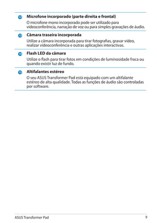 12   Microfone incorporado (parte direita e frontal)
                                 �������������������������
       O microfone mono incorporado pode ser utilizado para
       videoconferência, narração de voz ou para simples gravações de áudio.
  13   Câmara traseira incorporada
       Utilize a câmara incorporada para tirar fotografias, gravar vídeo,
       realizar videoconferência e outras aplicações interactivas.
  14   Flash LED da câmara
       Utilize o flash para tirar fotos em condições de luminosidade fraca ou
       quando existir luz de fundo.
  15   Altifalantes estéreo
       O seu ASUS Transformer Pad está equipado com um altifalante
       estéreo de alta qualidade. Todas as funções de áudio são controladas
                                  ������������������������������������������
       por software.




ASUS Transformer Pad                                                            
 