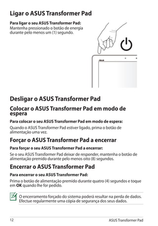 Ligar o ASUS Transformer Pad
Para ligar o seu ASUS Transformer Pad:
Mantenha pressionado o botão de energia
durante pelo menos um (1) segundo.




Desligar o ASUS Transformer Pad
Colocar o ASUS Transformer Pad em modo de
espera
Para colocar o seu ASUS Transformer Pad em modo de espera:
Quando o ASUS Transformer Pad estiver ligado, prima o botão de
alimentação uma vez.
Forçar o ASUS Transformer Pad a encerrar
Para forçar o seu ASUS Transformer Pad a encerrar:
Se o seu ASUS Transformer Pad deixar de responder, mantenha o botão de
alimentação premido durante pelo menos oito (8) segundos.
Encerrar o ASUS Transformer Pad
Para encerrar o seu ASUS Transformer Pad:
Prima o botão de alimentação premido durante quatro (4) segundos e toque
em OK quando lhe for pedido.

     O encerramento forçado do sistema poderá resultar na perda de dados.
     Efectue regularmente uma cópia de segurança dos seus dados.



12                                                    ASUS Transformer Pad
 