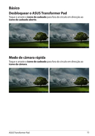 Básico
Desbloquear o ASUS Transformer Pad
Toque e arraste o ícone do cadeado para fora do círculo em direcção ao
ícone do cadeado aberto.




Modo de câmara rápida
Toque e arraste o ícone do cadeado para fora do círculo em direcção ao
ícone da câmara.




ASUS Transformer Pad                                                     13
 