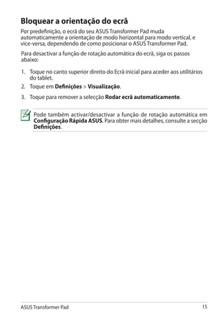 Bloquear a orientação do ecrã
Por predefinição, o ecrã do seu ASUS Transformer Pad muda
automaticamente a orientação de modo horizontal para modo vertical, e
vice-versa, dependendo de como posicionar o ASUS Transformer Pad.
Para desactivar a função de rotação automática do ecrã, siga os passos
abaixo:
1.	 Toque no canto superior direito do Ecrã inicial para aceder aos utilitários
    do tablet.
2.	 Toque em Definições  Visualização.
3.	 Toque para remover a selecção Rodar ecrã automaticamente.

     Pode também activar/desactivar a função de rotação automática em
     Configuração Rápida ASUS. Para obter mais detalhes, consulte a secção
     Definições.




ASUS Transformer Pad                                                          15
 