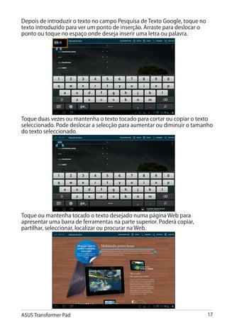 Depois de introduzir o texto no campo Pesquisa de Texto Google, toque no
texto introduzido para ver um ponto de inserção. Arraste para deslocar o
ponto ou toque no espaço onde deseja inserir uma letra ou palavra.




Toque duas vezes ou mantenha o texto tocado para cortar ou copiar o texto
seleccionado. Pode deslocar a selecção para aumentar ou diminuir o tamanho
do texto seleccionado.




Toque ou mantenha tocado o texto desejado numa página Web para
apresentar uma barra de ferramentas na parte superior. Poderá copiar,
partilhar, seleccionar, localizar ou procurar na Web.




ASUS Transformer Pad                                                       17
 