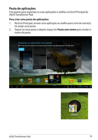 Pasta de aplicações
Crie pastas para organizar as suas aplicações e atalhos no Ecrã Principal do
ASUS Transformer Pad.
Para criar uma pasta de aplicações:
1.	 No Ecrã Principal, arraste uma aplicação ou atalho para cima de outra(o).
     Irá surgir uma pasta.
2.	 Toque na nova pasta e depois toque em Pasta sem nome para mudar o
     nome da pasta.




ASUS Transformer Pad                                                           19
 