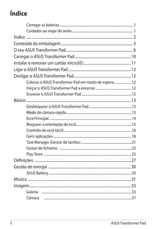 Índice
                 Carregar as baterias.......................................................................................... 1
                 Cuidados ao viajar de avião........................................................................... 1
    Índice	 ..................................................................................................................... 2
    Conteúdo da embalagem................................................................................ 5
    O seu ASUS Transformer Pad.......................................................................... 6
    Carregar o ASUS Transformer Pad...............................................................10
    Instalar e remover um cartão microSD......................................................11
    Ligar o ASUS Transformer Pad......................................................................12
    Desligar o ASUS Transformer Pad................................................................12
                 Colocar o ASUS Transformer Pad em modo de espera......................12
                 Forçar o ASUS Transformer Pad a encerrar.............................................12
                 Encerrar o ASUS Transformer Pad..............................................................12
    Básico	....................................................................................................................13
                 Desbloquear o ASUS Transformer Pad.....................................................13
                 Modo de câmara rápida................................................................................13
                 Ecrã Principal.....................................................................................................14
                 Bloquear a orientação do ecrã....................................................................15
                 Controlo do ecrã táctil...................................................................................16
                 Gerir aplicações................................................................................................18
                 Task Manager (Gestor de tarefas)..............................................................21
                 Gestor de ficheiros ........................................................................................22
                 Play Store . .........................................................................................................25
    Definições ..........................................................................................................27
    Gestão de energia . ..........................................................................................30
                 ASUS Battery.....................................................................................................30
    Música ..................................................................................................................31
    Imagem.................................................................................................................33
                 Galeria 	 .............................................................................................................33
                 Câmara	 ...........................................................................................................37




                                                                                                             ASUS Transformer Pad
 