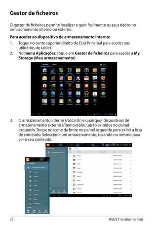Gestor de ficheiros
O gestor de ficheiros permite localizar e gerir facilmente os seus dados no
armazenamento interno ou externo.
Para aceder ao dispositivo de armazenamento interno:
1.	 Toque no canto superior direito do Ecrã Principal para aceder aos
     utilitários do tablet.
2.	 No menu Aplicações, toque em Gestor de ficheiros para aceder a My
     Storage (Meu armazenamento).




3.	   O armazenamento interno (/sdcard/) e quaisquer dispositivos de
      armazenamento externo (/Removable/) serão exibidos no painel
      esquerdo. Toque no ícone da fonte no painel esquerdo para exibir a lista
      de conteúdo. Seleccione um armazenamento, tocando no mesmo para
      ver o seu conteúdo.




22                                                        ASUS Transformer Pad
 
