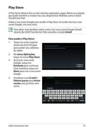 Play Store
A Play Store oferece-lhe as mais recentes aplicações, jogos, filmes ou e-books
que pode transferir e instalar nos seus dispositivos Android, como o ASUS
Transformer Pad.
Utilize a sua conta Google para aceder à Play Store. Se ainda não tiver uma
conta Google, crie uma nova.
      Para obter mais detalhes sobre como criar uma conta Google (Gmail)
      através do ASUS Transformer Pad, consulte a secção Gmail.

Para aceder à Play Store:
1.	 Toque no canto superior
     direito do Ecrã Principal
     para aceder aos utilitários
     do tablet.
2.	   No menu Aplicações,
      toque no ícone Play Store.
3.	   Se já tiver uma conta
      Google, toque em
      Existente para continuar.
      Caso contrário, toque em
      Nova para criar a sua conta
      Google.
4.	   Introduza o seu E-mail e
      Palavra-passe para Iniciar
      sessão caso já tenha uma
      conta.




ASUS Transformer Pad                                                          25
 
