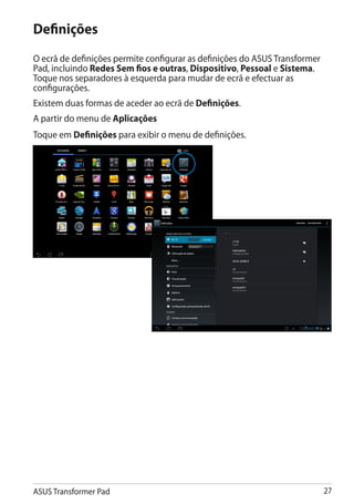 Definições
O ecrã de definições permite configurar as definições do ASUS Transformer
Pad, incluindo Redes Sem fios e outras, Dispositivo, Pessoal e Sistema.
Toque nos separadores à esquerda para mudar de ecrã e efectuar as
configurações.
Existem duas formas de aceder ao ecrã de Definições.
A partir do menu de Aplicações
Toque em Definições para exibir o menu de definições.




ASUS Transformer Pad                                                        27
 