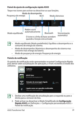 Painel de ajuste de configuração rápida ASUS
Toque nos ícones para activar ou desactivar as suas funções.
                Modo de desempenho
Poupança de energia                  Wi-Fi       Modo silencioso




                       Rodar o ecrã
                       automaticamente
Modo equilibrado                            Bluetooth       Sincronização
                                                            automática
                        O ícone e a linha da base acendem
                        quando a função está activada

     • 	Modo equilibrado [Modo predefinido]: Equilibra o desempenho e o
         consumo de energia do sistema.
     •	 Modo de desempenho: Maximiza o desempenho do sistema mas
         consome mais energia da bateria.
     •	 Modo de poupança de energia: Poupança de energia

Painéis de notificação
Os painéis de notificação serão apresentados no painel Configuração Rápida
para alertar sobre actualizações de aplicações, e-mails recebidos e estado dos
utilitários.




     1.��������������������������������������������������������������������
       	Deslize uma notificação de actualização para a esquerda ou para a
         direita para a remover da lista.
     2.	�������������������������������������������������� Configuração
         Pode activar ou desactivar o Modo Simplificado da
         Rápida ASUS em Definições  Configuração personalizada ASUS 
         Painel de notificação.

ASUS Transformer Pad                                                        29
 